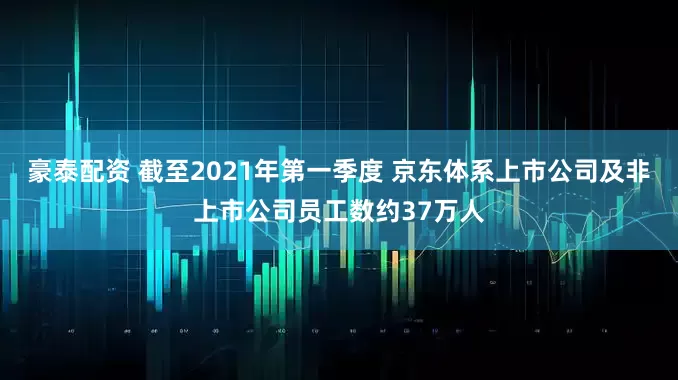 豪泰配资 截至2021年第一季度 京东体系上市公司及非上市公司员工数约37万人