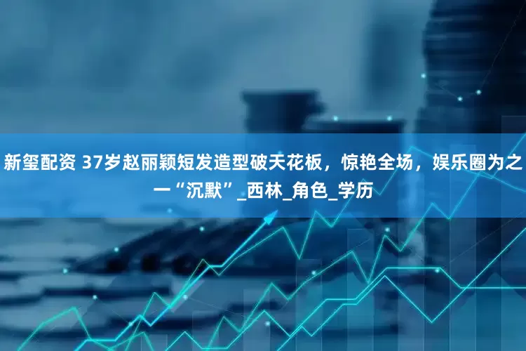 新玺配资 37岁赵丽颖短发造型破天花板，惊艳全场，娱乐圈为之一“沉默”_西林_角色_学历