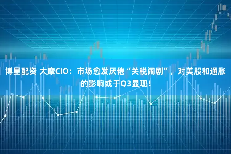博星配资 大摩CIO：市场愈发厌倦“关税闹剧”，对美股和通胀的影响或于Q3显现！
