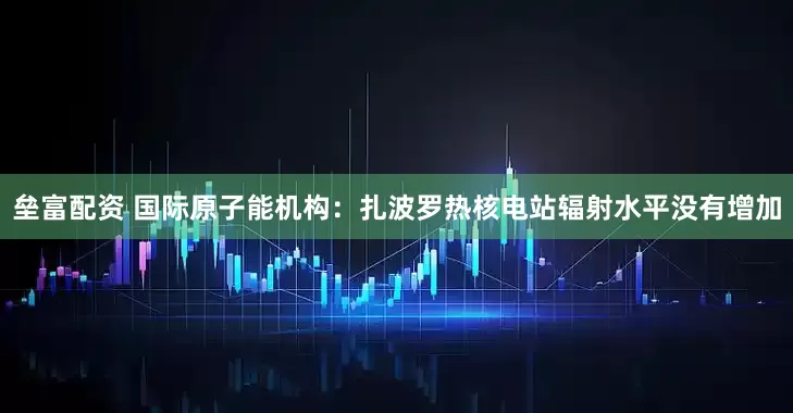垒富配资 国际原子能机构：扎波罗热核电站辐射水平没有增加