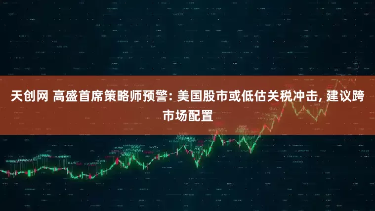 天创网 高盛首席策略师预警: 美国股市或低估关税冲击, 建议跨市场配置