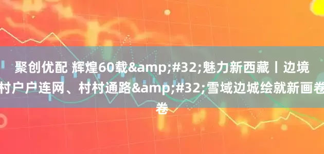 聚创优配 辉煌60载 魅力新西藏丨边境村户户连网、村村通路 雪域边城绘就新画卷