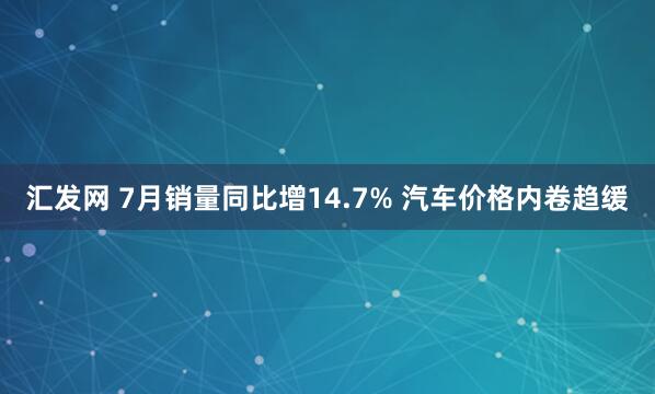 汇发网 7月销量同比增14.7% 汽车价格内卷趋缓