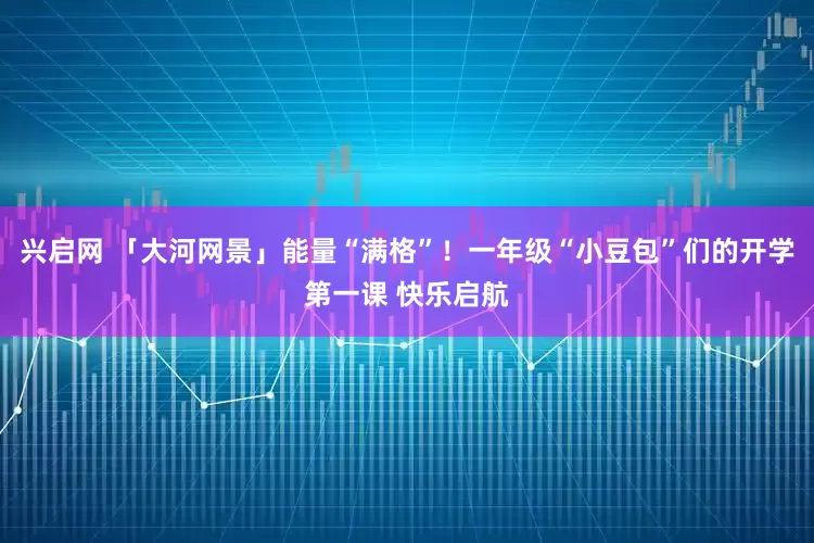 兴启网 「大河网景」能量“满格”！一年级“小豆包”们的开学第一课 快乐启航