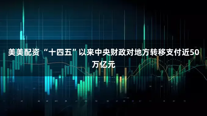 美美配资 “十四五”以来中央财政对地方转移支付近50万亿元