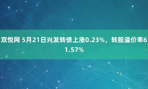 双悦网 5月21日兴发转债上涨0.23%，转股溢价率61.57%