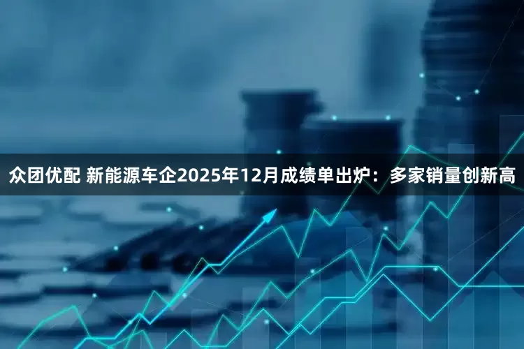 众团优配 新能源车企2025年12月成绩单出炉：多家销量创新高