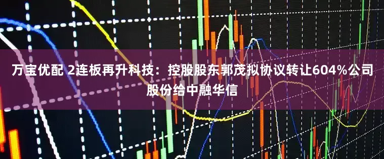 万宝优配 2连板再升科技：控股股东郭茂拟协议转让604%公司股份给中融华信